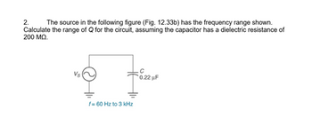 2.
The source in the following figure (Fig. 12.33b) has the frequency range shown.
Calculate the range of Q for the circuit, assuming the capacitor has a dielectric resistance of
200 MQ.
Vs
f=60 Hz to 3 kHz
0.22 uF