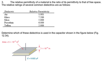 3.
The relative permittivity of a material is the ratio of its permittivity to that of free space.
The relative ratings of several common dielectrics are as follows:
Dielectric
Air
Glass
Mica
Porcelain
Teflon
Relative Permittivity
1.001
7.500
5.000
6.000
2.000
Determine which of these dielectrics is used in the capacitor shown in the figure below (Fig.
12.34).
Area = 5 x 10¹² m²
C = 0.022 uF
1 x 10 m