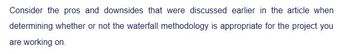 Consider the pros and downsides that were discussed earlier in the article when
determining whether or not the waterfall methodology is appropriate for the project you
are working on.