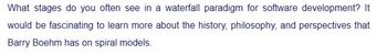 What stages do you often see in a waterfall paradigm for software development? It
would be fascinating to learn more about the history, philosophy, and perspectives that
Barry Boehm has on spiral models.