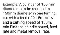 Example: A cylinder of 155 mm
diameter is to be reduced to
150mm diameter in one turning
cut with a feed of 0.15mm/rev
and a cutting speed of 150m/
min.Find the spindle speed, feed
rate and metal removal rate.
