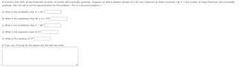 It is known that 45% of new freshmen at State University will eventually graduate. Suppose we take a random sample of n=81 new freshmen at State University. Let X = the number of these freshmen who eventually
graduate. (Do not use a normal approximation for this problem. This is a binomial problem.)
a) What is the probability that X < 45?
b) What is the probability that 40 ≤ x ≤ 50?
c) What is the probability that X = 48?
d) What is the expected value of X?
e) What is the variance of X?
f) Copy your R script for the above into the text box here.