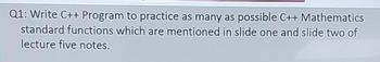 Q1: Write C++ Program to practice as many as possible C++ Mathematics
standard functions which are mentioned in slide one and slide two of
lecture five notes.