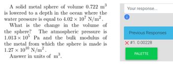 A solid metal sphere of volume 0.722 m³
is lowered to a depth in the ocean where the
water pressure is equal to 4.02 x 107 N/m².
What is the change in the volume of
the sphere? The atmospheric pressure is
1.013 × 105 Pa and the bulk modulus of
the metal from which the sphere is made is
1.27 x 10¹⁰ N/m².
Answer in units of m³.
Your response...
Previous Responses
X #1.0.00228
PALETTE