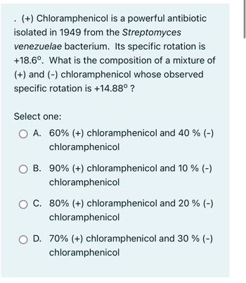 . (+) Chloramphenicol is a powerful antibiotic
isolated in 1949 from the Streptomyces
venezuelae bacterium. Its specific rotation is
+18.6°. What is the composition of a mixture of
(+) and (-) chloramphenicol whose observed
specific rotation is +14.88⁰ ?
Select one:
O A. 60% (+) chloramphenicol and 40 % (-)
chloramphenicol
B. 90% (+) chloramphenicol and 10 % (-)
chloramphenicol
O C. 80% (+) chloramphenicol and 20 % (-)
chloramphenicol
D. 70% (+) chloramphenicol and 30 % (-)
chloramphenicol