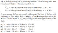 14. A slower-moving car is traveling behind a faster-moving bus. The
velocitics of the two vehicles are as follows:
Vcc = velocity of the Car relative to the Ground = +12 m/s
VBG = vclocity of the Bus relative to the Ground = +16 m/s
A passenger on the bus gets up and walks toward the front of the bus with
a velocity of Vr. where Vpn = velocity of the Passenger relative to the
Bus = +2 m/s. What is Vpc, the velocity of the Passenger relative to the
Car?
(a) +2 m/s + 16 m/s + 12 m/s = +30 m/s
(b) -2 m/s + 16 m/s + 12 m/s = +26 m/s
(c) +2 m/s + 16 m/s
12 m/s = +6 m/s
%3D
(d) -2 m/s + 16 m/s – 12 m/s = +2 m/s
