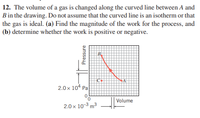 12. The volume of a gas is changed along the curved line between A and
B in the drawing. Do not assume that the curved line is an isotherm or that
the gas is ideal. (a) Find the magnitude of the work for the process, and
(b) determine whether the work is positive or negative.
2.0 x 104 Pa
Volume
2.0 x 10-3 m3
Pressure
