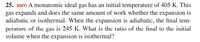 25. ssm A monatomic ideal gas has an initial temperature of 405 K. This
gas expands and does the same amount of work whether the expansion is
adiabatic or isothermal. When the expansion is adiabatic, the final tem-
perature of the gas is 245 K. What is the ratio of the final to the initial
volume when the expansion is isothermal?
