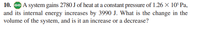 10. Go A system gains 2780 J of heat at a constant pressure of 1.26 X 10° Pa,
and its internal energy increases by 3990 J. What is the change in the
volume of the system, and is it an increase or a decrease?
