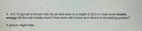 4. A0.15 kg ball is thrown into the air and nises to a height of 20.0 m. How much kinetic
energy did the ball initially have? How much will it have as it returns to its starting position?
A picture might help...
