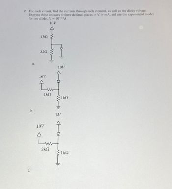 2. For each circuit, find the currents through each element, as well as the diode voltage.
Express these answers to three decimal places in V or mA, and use the exponential model
for the diode, Is = 10-15 A.
10V
c.
a.
b.
1kn
3ΚΩ
10V
www
1ΚΩ
10V
سیا
3ΚΩ
I
10V
5V
Ź
1ΚΩ
ΙΚΩ