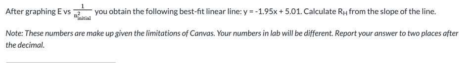 After graphing E vs
you obtain the following best-fit linear line: y = -1.95x + 5.01. Calculate RH from the slope of the line.
ninitial
Note: These numbers are make up given the limitations of Canvas. Your numbers in lab will be different. Report your answer to two places after
the decimal.
