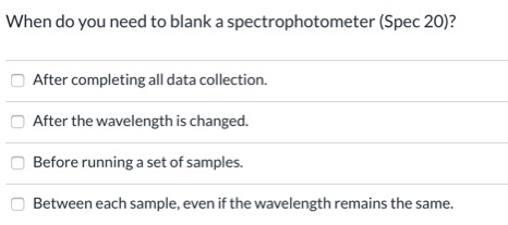 When do you need to blank a spectrophotometer (Spec 20)?
After completing all data collection.
After the wavelength is changed.
Before running a set of samples.
Between each sample, even if the wavelength remains the same.
