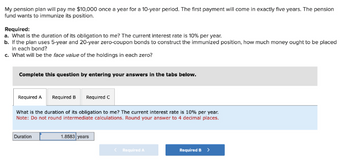 **Text for Educational Website:**

**Pension Fund Duration and Immunization**

A pension plan is set to pay $10,000 once a year for a 10-year period. The first payment will occur in exactly five years. The pension fund aims to immunize its position against interest rate changes.

**Tasks to Complete:**

a. **Determine the Duration of Obligation:**
   - Calculate the duration of the pension fund's obligation to you given the current interest rate of 10% per year.

b. **Constructing an Immunized Position:**
   - If the pension plan utilizes 5-year and 20-year zero-coupon bonds to create an immunized position, determine how much money should be allocated to each bond.

c. **Face Value of Holdings:**
   - Calculate the face value of the holdings in each zero-coupon bond.

**Interactive Questions and Inputs:**

1. **Required A:**
   - Calculate the duration with the provided interest rate, and input the result rounded to four decimal places. 
     - Answer box: Duration = 1.8583 years (example provided).

2. **Required B & C:**
   - Further interaction sections to answer part b and c, guiding through bond investment and face value calculations.

This structured approach aids in understanding pension fund duration and immunization, facilitating calculations through an interactive, step-by-step online interface.