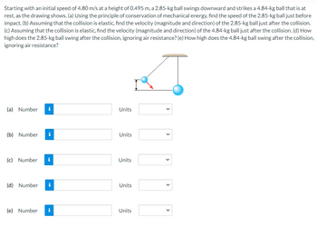 Starting with an initial speed of 4.80 m/s at a height of 0.495 m, a 2.85-kg ball swings downward and strikes a 4.84-kg ball that is at
rest, as the drawing shows. (a) Using the principle of conservation of mechanical energy, find the speed of the 2.85-kg ball just before
impact. (b) Assuming that the collision is elastic, find the velocity (magnitude and direction) of the 2.85-kg ball just after the collision.
(c) Assuming that the collision is elastic, find the velocity (magnitude and direction) of the 4.84-kg ball just after the collision. (d) How
high does the 2.85-kg ball swing after the collision, ignoring air resistance? (e) How high does the 4.84-kg ball swing after the collision,
ignoring air resistance?
(a) Number i
(b) Number i
(c) Number i
(d) Number i
(e) Number i
Units
Units
Units
Units
Units
<