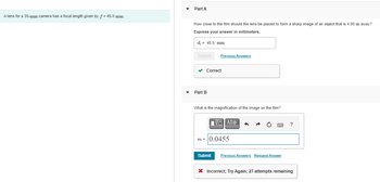 A lens for a 35-mm camera has a focal length given by f = 45.0 mm.
Part A
How close to the film should the lens be placed to form a sharp image of an object that is 4.00 m away?
Express your answer in millimeters.
d; = 45.5 mm
Submit
Previous Answers
✓ Correct
Part B
What is the magnification of the image on the film?
—| ΑΣΦ
m=0.0455
5
Submit Previous Answers Request Answer
?
X Incorrect; Try Again; 27 attempts remaining