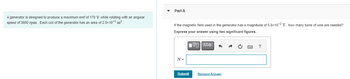 A generator is designed to produce a maximum emf of 170 V while rotating with an angular
speed of 3600 rpm. Each coil of the generator has an area of 2.0x107² m²
Part A
If the magnetic field used in the generator has a magnitude of 5.8x10-2 T, how many turns
Express your answer using two significant figures.
IVE] ΑΣΦ
N =
Submit
Request Answer
?
f wire are needed?