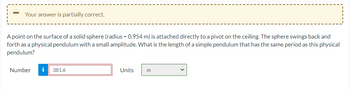 Your answer is partially correct.
A point on the surface of a solid sphere (radius= 0.954 m) is attached directly to a pivot on the ceiling. The sphere swings back and
forth as a physical pendulum with a small amplitude. What is the length of a simple pendulum that has the same period as this physical
pendulum?
Number
i 381.6
Units
m