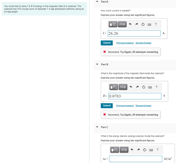 You would like to store 7.9 J of energy in the magnetic field of a solenoid. The
solenoid has 570 circular turns of diameter 7.4 cm distributed uniformly along its
24 cm length.
Part A
How much current is needed?
Express your answer using two significant figures.
I= 26.26
VE ΑΣΦ
Submit Previous Answers Request Answer
Part B
X Incorrect; Try Again; 29 attempts remaining
B
B= 0.0783
What is the magnitude of the magnetic field inside the solenoid?
Express your answer using two significant figures.
ΑΣΦ
Part C
Submit Previous Answers Request Answer
UB=
?
PRZEZ
* Incorrect; Try Again; 29 attempts remaining
?
A
What is the energy density (energy/volume) inside the solenoid?
Express your answer using two significant figures.
VE ΑΣΦ
PRZ ?
T
kJ/m³
