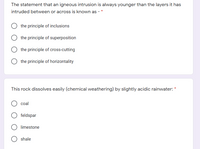 The statement that an igneous intrusion is always younger than the layers it has
intruded between or across is known as -
the principle of inclusions
the principle of superposition
the principle of cross-cutting
the principle of horizontality
This rock dissolves easily (chemical weathering) by slightly acidic rainwater:
coal
feldspar
limestone
shale
