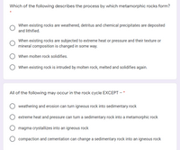 Which of the following describes the process by which metamorphic rocks form?
When existing rocks are weathered, detritus and chemical precipitates are deposited
and lithified.
When existing rocks are subjected to extreme heat or pressure and their texture or
mineral composition is changed in some way.
When molten rock solidifies.
When existing rock is intruded by molten rock, melted and solidifies again.
All of the following may occur in the rock cycle EXCEPT -
weathering and erosion can turn igneous rock into sedimentary rock
extreme heat and pressure can turn a sedimentary rock into a metamorphic rock
magma crystallizes into an igneous rock
compaction and cementation can change a sedimentary rock into an igneous rock
