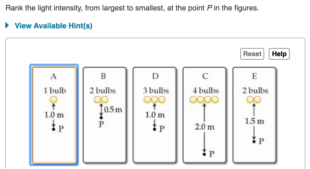 Rank the light intensity, from largest to smallest, at the point P in the figures.
View Available Hint(s)
Help
Reset
В
C
E
A
2 bulbs
3 bulbs
1 bulb
4 bulbs
2 bulbs
0.5m
1.0 m
1.0 m
1.5 m
2.0 m
