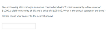 You are looking at investing in an annual coupon bond with 9 years to maturity, a face value of
$1000, a yield to maturity of 6% and a price of $1,096.62. What is the annual coupon of the bond?
(please round your answer to the nearest penny)