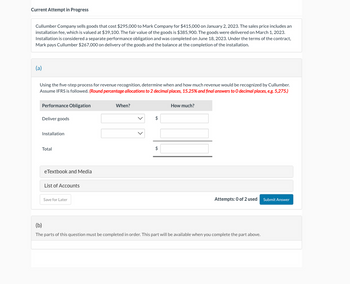 Current Attempt in Progress
Cullumber Company sells goods that cost $295,000 to Mark Company for $415,000 on January 2, 2023. The sales price includes an
installation fee, which is valued at $39,100. The fair value of the goods is $385,900. The goods were delivered on March 1, 2023.
Installation is considered a separate performance obligation and was completed on June 18, 2023. Under the terms of the contract,
Mark pays Cullumber $267,000 on delivery of the goods and the balance at the completion of the installation.
(a)
Using the five-step process for revenue recognition, determine when and how much revenue would be recognized by Cullumber.
Assume IFRS is followed. (Round percentage allocations to 2 decimal places, 15.25% and final answers to O decimal places, e.g. 5,275.)
Performance Obligation
Deliver goods
Installation
Total
eTextbook and Media
List of Accounts
Save for Later
When?
$
$
How much?
Attempts: 0 of 2 used Submit Answer
(b)
The parts of this question must be completed in order. This part will be available when you complete the part above.