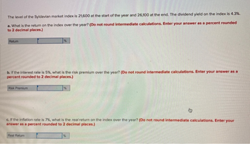 The level of the Syldavian market index is 21,600 at the start of the year and 26,100 at the end. The dividend yield on the index is 4.3%.
a. What is the return on the index over the year? (Do not round intermediate calculations. Enter your answer as a percent rounded
to 2 decimal places.)
Retur
b. If the interest rate is 5%, what is the risk premium over the year? (Do not round intermediate calculations. Enter your answer as a
percent rounded to 2 decimal places.)
Risk Premium
%
Real Return
%
c. If the inflation rate is 7%, what is the real return on the index over the year? (Do not round intermediate calculations. Enter your
answer as a percent rounded to 2 decimal places.)
%