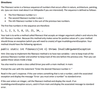 Directions:
The Fibonacci series is a famous sequence of numbers that occurs often in nature, architecture, painting,
etc. (you can more read about it on Wikipedia if you are interested). The sequence is defined as follows:
• The first Fibonacci number is 1
•
•
The first few numbers in the sequence are therefore:
1, 1, 2, 3, 5, 8, 13, 21, 34,
Your task is to write a method called fibonacci that accepts an integer argument called n and returns the
nth Fibonacci number. Because this method only makes sense for positive values of n, your method
should throw an exception (which you will need to create) of type InvalidArgumentException. Your
method should have the following signature:
public static int fibonacci(int n) throws InvalidArgumentException
Hint: One way to implement the fibonacci method is to have two variables - one to keep track of the
previous fibonacci number and another to keep track of the one before the previous one. Then you can
update these values inside a loop.
You also need to create a class called Driver.java with a main method. In main:
Prompt the user with the statement "Enter the desired Fibonacci number n: "
Read in the user's response. If the user enters something that is not a number, catch the associated
exception and display the message "Error: you must enter a number" to standard error.
The second Fibonacci number is also 1
The nth Fibonacci number is the sum of the previous two numbers.
If the user enters an integer, call the fibonacci method and display the result. If an
InvalidArgumentException occurs, catch it from main and display the associated message to standard
error.