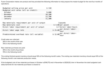 Fuson Corporation makes one product and has provided the following information to help prepare the master budget for the next four months of
operations:
Budgeted selling price per unit
Budgeted unit sales (all on credit):
October
November
December
January
Raw materials requirement per unit of output
Raw materials cost
Direct labor requirement per unit of output
Direct labor wage rate
Predetermined overhead rate (all variable)
Credit sales are collected:
30% in the month of the sale
70% in the following month
Raw materials purchases are paid:
30% in the month of purchase
70% in the following month
$ 118
9,600
10,100
13,700
11,300
3 pounds
$4.00 per pound
2.7 direct labor-hours
per direct labor-
hour
$ 23.00
$12.00
per direct labor-
hour
The ending finished goods inventory should equal 10% of the following month's sales. The ending raw materials inventory should equal 10% of the
following month's raw materials production needs.
If the budgeted cost of raw materials purchases in October is $116,772 and in November is $129,120, then in November the total budgeted cash
disbursements for raw materials purchases is closest to: