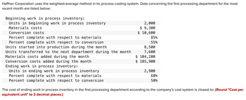 Haffner Corporation uses the weighted-average method in its process costing system. Data concerning the first processing department for the most
recent month are listed below:
Beginning work in process inventory:
Units in beginning work in process inventory
Materials costs
Conversion costs
Percent complete with respect to materials
Percent complete with respect to conversion
Units started into production during the month
Units transferred to the next department during the month
Materials costs added during the month
Conversion costs added during the month
Ending work in process inventory:
Units in ending work in process inventory
Percent complete with respect to materials
Percent complete with respect to conversion
2,000
$9,300
$ 10,600
85%
55%
8,500
7,600
$ 104,200
$ 185,900
2,900
60%
50%
The cost of ending work in process inventory in the first processing department according to the company's cost system is closest to: (Round "Cost per
equivalent unit" to 3 decimal places.)