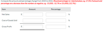 Compute the amount and percentage change from 2025 to 2026. (Round percentages to 1 decimal place, e.g. 17.5%. If amount and
percentage are a decrease show the numbers as negative, e.g. -55,000, -52.7% or (55,000), (52.7%).)
Item
Net Sales
Cost of Goods Sold
Gross Profit
$
Amount
Percentage
%
%
%