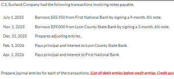 C.S.Sunland Company had the following transactions involving notes payable.
July 1, 2025
Nov. 1, 2025
Dec. 31, 2025
Feb. 1, 2026
Apr. 1, 2026
Borrows $55,950 from First National Bank by signing a 9-month, 8% note.
Borrows $59,000 from Lyon County State Bank by signing a 3-month, 6% note.
Prepares adjusting entries.
Pays principal and interest to Lyon County State Bank.
Pays principal and interest to First National Bank.
Prepare journal entries for each of the transactions. (List all debit entries before credit entries. Credit acc