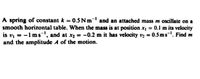 A spring of constant k = 0.5 Nm- and an attached mass m oscillate on a
smooth horizontal table. When the mass is at position x, = 0.1l m its velocity
is v, = -1 msl, and at x2 = -0.2 m it has velocity vz = 0.5 ms-. Find m
and the amplitude A of the motion.
