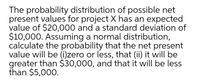 The probability distribution of possible net
present values for project X has an expected
value of $20,000 and a standard deviation of
$10,000. Assuming a normal distribution,
calculate the probability that the net present
value will be (i)zero or less, that (ii) it will be
greater than $30,000, and that it will be less
than $5,000.
