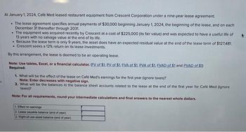 At January 1, 2024, Café Med leased restaurant equipment from Crescent Corporation under a nine-year lease agreement.
• The lease agreement specifies annual payments of $30,000 beginning January 1, 2024, the beginning of the lease, and on each
December 31 thereafter through 2031.
• The equipment was acquired recently by Crescent at a cost of $225,000 (its fair value) and was expected to have a useful life of
13 years with no salvage value at the end of its life.
. Because the lease term is only 9 years, the asset does have an expected residual value at the end of the lease term of $127,481.
• Crescent seeks a 12% return on its lease investments.
By this arrangement, the lease is deemed to be an operating lease.
Note: Use tables, Excel, or a financial calculator. (FV of $1. PV of $1. EVA of $1. PVA of $1. EVAD of $1 and PVAD of $1)
Required:
1. What will be the effect of the lease on Café Med's earnings for the first year (ignore taxes)?
Note: Enter decreases with negative sign.
2. What will be the balances in the balance sheet accounts related to the lease at the end of the first year for Café Med (ignore
taxes)?
Note: For all requirements, round your intermediate calculations and final answers to the nearest whole dollars.
1. Effect on earnings
2. Lease payable balance (end of year)
2. Right-of-use asset balance (end of year)