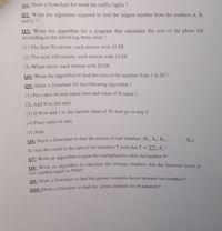 Q1: Draw a flowchart for work the traffic lights ?
Q2: Write the algorithm required to find the largest number from the numbers A, B.
and C ?
Q3: Write the algorithm for a program that calculates the cost of the phone bill
according to the following three rules ?
(1) The first 50 minute: each minute with 10 DI.
(2) The next 100 minute: each minute with 15 DI.
(3) Whats more: cach minute with 20 DI.
04: Write the algorithm to find the sum of the number from 1 to 20 ?
Q5: Draw a flowchart for the following algorithm ?
(1) Put value of sum equal zero and value of N equal 1.
(2) Add N to the sum
(3) If N<6 add 1 to the current value of N, then go to step 2.
(4) Print value of sum.
(5) Stop
06: Draw a flowchart to find the sum m of real numbers (X, X2, X.......X)
So that the result is the sum of the numbers T such that T = Em, X, ?
07: Write an algorithm to print the multiplication table for number 92
O8: Write an algorithm to calculate the average numbers that the factorial result of
last number equal to 5040?
09: Draw a flowchart to find the greater common factor between two numbers?
010: Draw a flowchart to find the prime numbers for N numbers?
