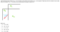 Light traveling through medium 3 (n3 = 2.4) is incident on the interface with medium 2 (n, = 2.0) at angle 0. If light does enter into medium 2 but no light
enters into medium 1 (n, = 1.6), what can we conclude about the range of values for 0?
ni
n3
Select one:
а.
0° < 0 < 30°
b. 42° < 0 < 56°
Ос.
0° < 0 < 42°
d. 30° < 0 < 56°
е.
0° < 0 < 56°
