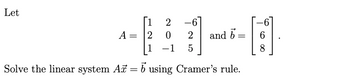 The text from the image is as follows:

Let

\[
A = \begin{bmatrix} 1 & 2 & -6 \\ 2 & 0 & 2 \\ 1 & -1 & 5 \end{bmatrix} \quad \text{and} \quad \vec{b} = \begin{bmatrix} -6 \\ 6 \\ 8 \end{bmatrix}.
\]

Solve the linear system \( A\vec{x} = \vec{b} \) using Cramer's rule.