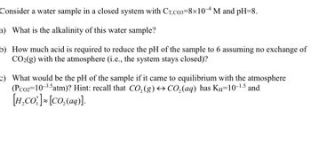 **Water Sample Analysis in a Closed System**

Consider a water sample in a closed system with a total carbonate concentration \( C_{T, CO_3} = 8 \times 10^{-4} \, \text{M} \) and a pH of 8. 

a) **What is the alkalinity of this water sample?**

   Alkalinity is a measure of the ability of the water to neutralize acids. It is generally composed of bicarbonates \( \text{HCO}_3^- \), carbonates \( \text{CO}_3^{2-} \), and occasionally hydroxides \( \text{OH}^- \).

b) **How much acid is required to reduce the pH of the sample to 6 assuming no exchange of \( \text{CO}_2(g) \) with the atmosphere (i.e., the system stays closed)?**

   Determine the amount of protons (\( \text{H}^+ \)) needed to shift the pH from 8 to 6. Consider the buffer system involves carbonates and bicarbonates.

c) **What would be the pH of the sample if it came to equilibrium with the atmosphere (\( P_{CO_2} = 10^{-3.5} \, \text{atm} \))? Hint: recall that \( \text{CO}_2(g) \leftrightarrow \text{CO}_2(aq) \) has \( K_H = 10^{-1.5} \) and \( [H_2CO_3^*] \approx [CO_2(aq)] \).**

   Calculate the equilibrium concentration of dissolved carbon dioxide and evaluate how it influences the pH. Consider the equilibrium constant and partial pressures involved to find the new pH upon reaching equilibrium with the atmosphere.