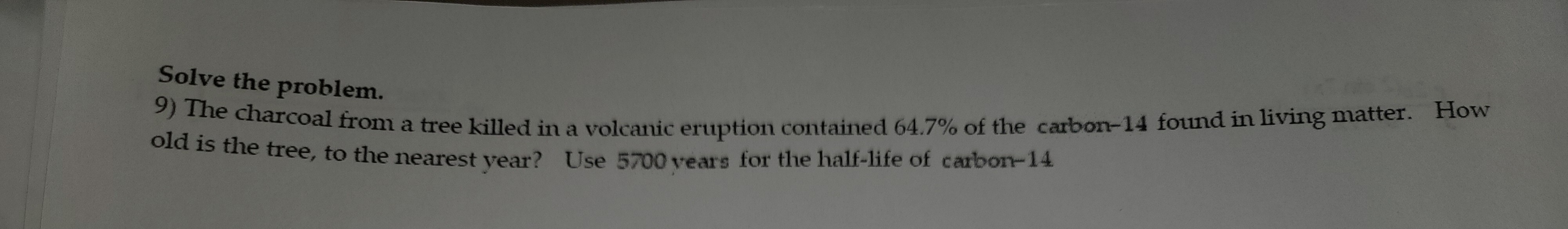 Solve the problem.
9) The charcoal from a tree killed in a volcanic eruption contained 64.7% of the carbon-14 found in living matter. How
old is the tree, to the nearest year? Use 5700 years for the half-life of carbon-14