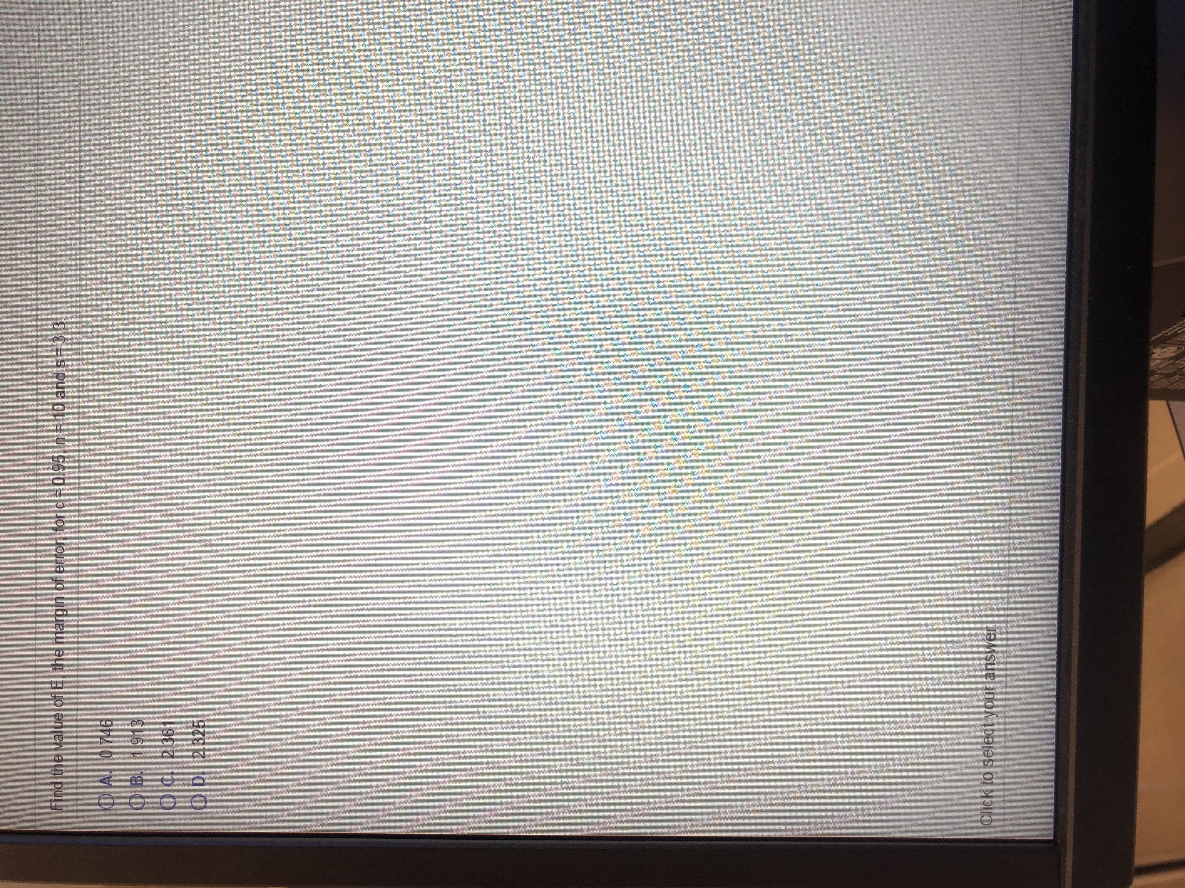 Find the value of E, the margin of error, for c =0.95, n= 10 and s 3.3.
O A. 0.746
O B. 1.913
OC. 2.361
O D. 2.325
