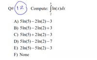 5
Q#( |2
Compute: | In(x)dx
2
A) 5ln(5) – 2 In(2) – 3
B) 5ln(5) – 2 In(2)+3
C) 5ln(5)+2 ln(2) – 3
D) 5In(5) – 2 In(2) – 7
E) 2ln(5) – 5 ln(2) – 3
F) None
