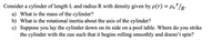 **Cylinder with Variable Density**

Consider a cylinder of length \( L \) and radius \( R \) with density given by the function \( \rho(r) = \rho_0 \frac{r}{R} \).

### Questions:

a) **What is the mass of the cylinder?**

To find the mass of the cylinder, integrate the density function across the volume of the cylinder.

b) **What is the rotational inertia about the axis of the cylinder?**

Calculate the moment of inertia for the cylinder using the density function and integrate over its volume about the axis.

c) **Suppose you lay the cylinder down on its side on a pool table. Where do you strike the cylinder with the cue such that it begins rolling smoothly and doesn’t spin?**

Determine the optimal point to apply a force for initiating smooth rolling motion without spinning, often related to the center of percussion.