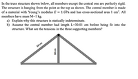 In the truss structure shown below, all members except the central one are perfectly rigid. The structure is hanging from the point at the top as shown. The central member is made of a material with Young's modulus \(E = 1 \, \text{GPa}\) and has a cross-sectional area of \(1 \, \text{cm}^2\). All members have mass \(M = 1 \, \text{kg}\).

a) Explain why this structure is statically indeterminate.

b) Assume the central member had length \(L = 30.01 \, \text{cm}\) before being fit into the structure. What are the tensions in the three supporting members?

**Diagram Description:**

- The diagram depicts a triangular truss with a vertical central member. 
- The two sides of the triangle are each \(50 \, \text{cm}\) in length.
- The vertical central member is \(30 \, \text{cm}\) in length, extending from the apex to the base of the triangle.