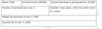 Name: Patty
Annual Income: $98,000
Annual Spending on gaming devices: $2,000
Number of purchases per year: 1
Customer lasts (stays with) the online store
for 2 years
Margin per purchase in Year 1: $300
Survival rate in Year 1: 100%
