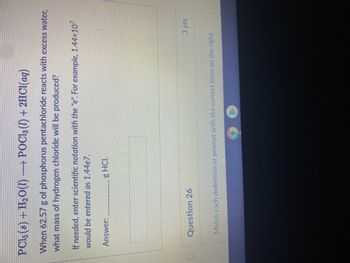 PCl5 (s) + H₂O(l) →→→ POCl3 (1) + 2HCl(aq)
When 62.57 g of phosphorus pentachloride reacts with excess water,
what mass of hydrogen chloride will be produced?
If needed, enter scientific notation with the "e". For example, 1.44×10²
would be entered as 1.44e7.
Answer:
g HCI.
Question 26
3 pts
Match each definition or prompt with the correct term on the right.