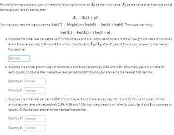 For the following questions, you will need the following formula: let Xo be the initial value, X, be the value after & periods and g
be the growth rate by period, then
X = Xo (1+g)¹.
You may also need the log properties: log(a) = blog(a) and log(ab) = log(a) + log(b). The properties imply:
log(X₂) = log(X) + tlog(1+g).
a. Suppose the initial real per capita GDP for countries A and B is 14 thousand dollars. If the annual growth rates of countries
A and B are respectively 2.8% and 4.8%, what is the the ratio X/X₁ after 51 years? Round your answer to the nearest
first decimal.
Number
b. Suppose the annual growth rates of countries A and B are respectively 2.8% and 4.8%. How many years it will take for
each country to double their respective real per capita GDP? Round your answer to the nearest first decimal.
Country A: Number
Country B: Number
c. Suppose the initial real per capita GDP of countries A, B and C are respectively 10, 10 and 50 thousand dollars. If their
annual growth rates are respectively 2.8%, 4.8% and 1.0%, how many years it will take for countries A and B to converge to
country C? Round your answer to the nearest first decimal.
Country A: Number
Country B: Number