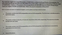 The molecular weight of an unspecified protein, is 70,000 Dalton, as determined by gel filtration chromatography. The
SDS-polyacrylamide gel electrophoresis (SDS PAGE) of the protein yields a single band corresponding to molecular weight
of 70,000 Dalton. However, in the presence of B-mercaptoethanol, the SDS PAGE shows two bands, corresponding to
molecular weights of 30,000 and 20,000 Dalton. What is the subunit composition of this protein?
Select an answer and submit. For keyboard navigation, use the up/down arrow keys to select an answer.
The protein contains two 30 kD polypeptides and one 20 kD polypeptides. The 20 kD chain is disulfate bonded to
both 30 kD chains.
The protein contains 3 subunits, of molecular mass 30 kD, 20 kD, 20 kD, respectively. The subunits are disulfate
b.
bonded with each other.
The protein contains two 20 kD polypeptides and one 30 kD polypeptides. Each 20 kD chain is noncovalently
associated to the 30 kD chain.
None of the above.
